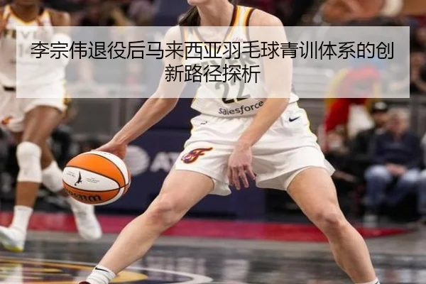 李宗伟退役后马来西亚羽毛球青训体系的创新路径探析